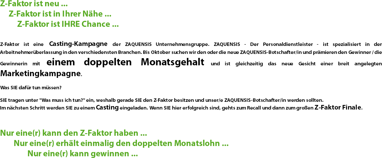 Z-Faktor ist neu ... Z-Faktor ist in Ihrer Nähe ... Z-Faktor ist IHRE Chance ... Z-Faktor ist eine Casting-Kampagne der ZAQUENSIS Unternehmensgruppe. ZAQUENSIS - Der Personaldienstleister - ist spezialisiert in der Arbeitnehmerüberlassung in den verschiedensten Branchen. Bis Oktober suchen wir den oder die neue ZAQUENSIS-Botschafter/in und prämieren den Gewinner / die Gewinnerin mit einem doppelten Monatsgehalt und ist gleichzeitig das neue Gesicht einer breit angelegten Marketingkampagne. Was SIE dafür tun müssen? SIE tragen unter "Was muss ich tun?" ein, weshalb gerade SIE den Z-Faktor besitzen und unser/e ZAQUENSIS-Botschafter/in werden sollten. Im nächsten Schritt werden SIE zu einem Casting eingeladen. Wenn SIE hier erfolgreich sind, gehts zum Recall und dann zum großen Z-Faktor Finale. Nur eine(r) kann den Z-Faktor haben ... Nur eine(r) erhält einmalig den doppelten Monatslohn ... Nur eine(r) kann gewinnen ...
