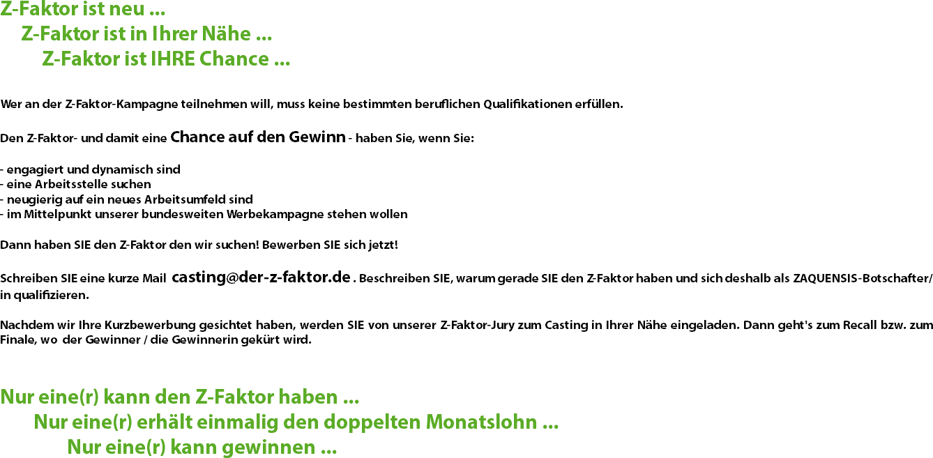 Z-Faktor ist neu ... Z-Faktor ist in Ihrer Nähe ... Z-Faktor ist IHRE Chance ... Wer an der Z-Faktor-Kampagne teilnehmen will, muss keine bestimmten beruflichen Qualifikationen erfüllen. Den Z-Faktor- und damit eine Chance auf den Gewinn - haben Sie, wenn Sie: - engagiert und dynamisch sind
- eine Arbeitsstelle suchen
- neugierig auf ein neues Arbeitsumfeld sind
- im Mittelpunkt unserer bundesweiten Werbekampagne stehen wollen Dann haben SIE den Z-Faktor den wir suchen! Bewerben SIE sich jetzt! Schreiben SIE eine kurze Mail casting@der-z-faktor.de . Beschreiben SIE, warum gerade SIE den Z-Faktor haben und sich deshalb als ZAQUENSIS-Botschafter/in qualifizieren. Nachdem wir Ihre Kurzbewerbung gesichtet haben, werden SIE von unserer Z-Faktor-Jury zum Casting in Ihrer Nähe eingeladen. Dann geht's zum Recall bzw. zum Finale, wo der Gewinner / die Gewinnerin gekürt wird. Nur eine(r) kann den Z-Faktor haben ... Nur eine(r) erhält einmalig den doppelten Monatslohn ... Nur eine(r) kann gewinnen ...
