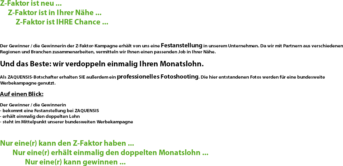 Z-Faktor ist neu ... Z-Faktor ist in Ihrer Nähe ... Z-Faktor ist IHRE Chance ... Der Gewinner / die Gewinnerin der Z-Faktor-Kampagne erhält von uns eine Festanstellung in unserem Unternehmen. Da wir mit Partnern aus verschiedenen Regionen und Branchen zusammenarbeiten, vermitteln wir Ihnen einen passenden Job in Ihrer Nähe. Und das Beste: wir verdoppeln einmalig Ihren Monatslohn. Als ZAQUENSIS-Botschafter erhalten SIE außerdem ein professionelles Fotoshooting. Die hier entstandenen Fotos werden für eine bundesweite Werbekampagne genutzt. Auf einen Blick: Der Gewinner / die Gewinnerin
- bekommt eine Festanstellung bei ZAQUENSIS
- erhält einmalig den doppelten Lohn
- steht im Mittelpunkt unserer bundesweiten Werbekampagne Nur eine(r) kann den Z-Faktor haben ... Nur eine(r) erhält einmalig den doppelten Monatslohn ... Nur eine(r) kann gewinnen ...
