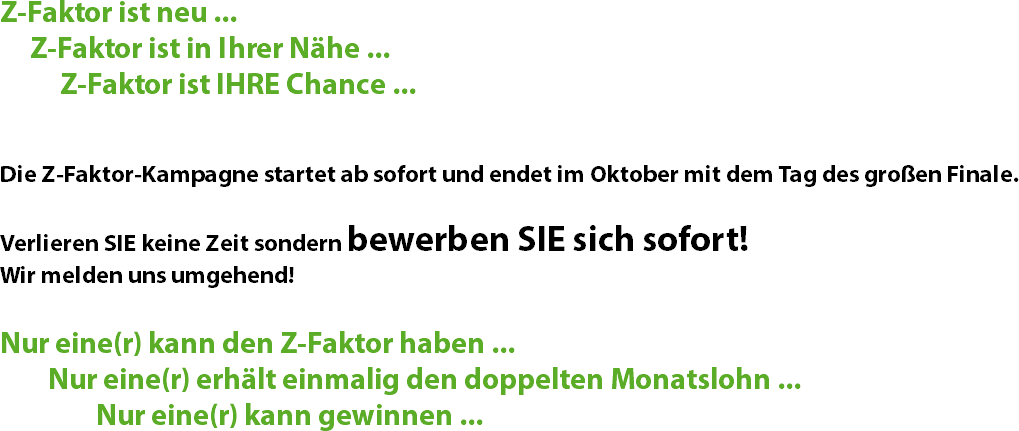 Z-Faktor ist neu ... Z-Faktor ist in Ihrer Nähe ... Z-Faktor ist IHRE Chance ... Die Z-Faktor-Kampagne startet ab sofort und endet im Oktober mit dem Tag des großen Finale. Verlieren SIE keine Zeit sondern bewerben SIE sich sofort! Wir melden uns umgehend! Nur eine(r) kann den Z-Faktor haben ... Nur eine(r) erhält einmalig den doppelten Monatslohn ... Nur eine(r) kann gewinnen ...
