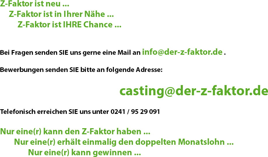 Z-Faktor ist neu ... Z-Faktor ist in Ihrer Nähe ... Z-Faktor ist IHRE Chance ... Bei Fragen senden SIE uns gerne eine Mail an info@der-z-faktor.de . Bewerbungen senden SIE bitte an folgende Adresse: casting@der-z-faktor.de Telefonisch erreichen SIE uns unter 0241 / 95 29 091 Nur eine(r) kann den Z-Faktor haben ... Nur eine(r) erhält einmalig den doppelten Monatslohn ... Nur eine(r) kann gewinnen ...
